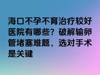 海口不孕不育治療較好醫(yī)院有哪些？破解輸卵管堵塞難題，選對手術(shù)是關(guān)鍵