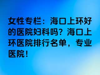 女性專欄：?？谏檄h(huán)好的醫(yī)院婦科嗎？?？谏檄h(huán)醫(yī)院排行名單，專業(yè)醫(yī)院！