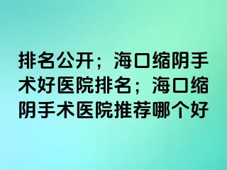 排名公開；海口縮陰手術(shù)好醫(yī)院排名；海口縮陰手術(shù)醫(yī)院推薦哪個好