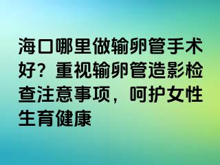 ?？谀睦镒鲚斅压苁中g(shù)好？重視輸卵管造影檢查注意事項(xiàng)，呵護(hù)女性生育健康