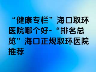 “健康專欄”?？谌…h(huán)醫(yī)院哪個好-“排名總覽”?？谡?guī)取環(huán)醫(yī)院推薦