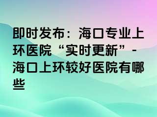 即時(shí)發(fā)布：?？趯I(yè)上環(huán)醫(yī)院“實(shí)時(shí)更新”-海口上環(huán)較好醫(yī)院有哪些