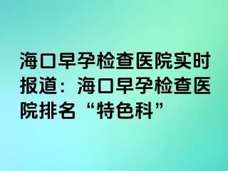 ?？谠缭袡z查醫(yī)院實(shí)時(shí)報(bào)道：海口早孕檢查醫(yī)院排名“特色科”