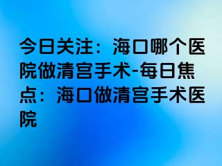今日關(guān)注：?？谀膫€醫(yī)院做清宮手術(shù)-每日焦點：?？谧銮鍖m手術(shù)醫(yī)院