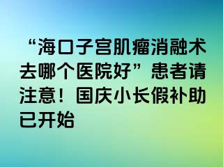 “海口子宮肌瘤消融術(shù)去哪個醫(yī)院好”患者請注意！國慶小長假補助已開始