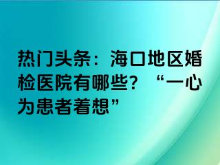 熱門頭條：?？诘貐^(qū)婚檢醫(yī)院有哪些？“一心為患者著想”